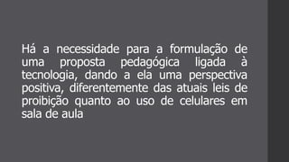 Há a necessidade para a formulação de
uma proposta pedagógica ligada à
tecnologia, dando a ela uma perspectiva
positiva, diferentemente das atuais leis de
proibição quanto ao uso de celulares em
sala de aula
 