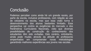 Conclusão
Podemos perceber como ainda há um grande receio, por
parte da escola, inclusive professores, com relação ao uso
de celulares na escola, mas que essa visão torna o
desenvolvimento dos alunos bastantes limitado. Essa
perspectiva vai contra as exigências do mercado e dos
Parâmetros Curriculares Nacionais, visto que diversas
possibilidades de construção do conhecimento dos
estudantes têm sido evitadas. Este cenário, entretanto,
ainda pode mudar, através da atitude de professores
empenhados em compreender novas metodologias
garantindo melhores experiências aos jovens nas escolas.
 