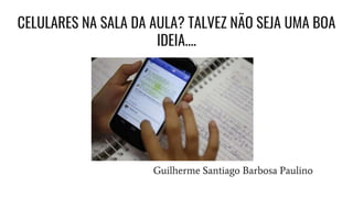 CELULARES NA SALA DA AULA? TALVEZ NÃO SEJA UMA BOA
IDEIA....
Guilherme Santiago Barbosa Paulino
 