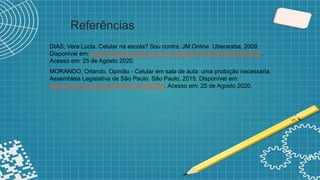 Referências
DIAS, Vera Lúcia. Celular na escola? Sou contra. JM Online. Uberaraba, 2009.
Disponível em: https://jmonline.com.br/novo/?noticias,22,ARTICULISTAS,18837.
Acesso em: 25 de Agosto 2020.
MORANDO, Orlando. Opinião - Celular em sala de aula: uma proibição necessária.
Assembleia Legislativa de São Paulo. São Paulo, 2015. Disponível em:
https://www.al.sp.gov.br/noticia/?id=365340. Acesso em: 25 de Agosto 2020.
 