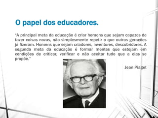 O papel dos educadores.
“A principal meta da educação é criar homens que sejam capazes de
fazer coisas novas, não simplesmente repetir o que outras gerações
já fizeram. Homens que sejam criadores, inventores, descobridores. A
segunda meta da educação é formar mentes que estejam em
condições de criticar, verificar e não aceitar tudo que a elas se
propõe.”
Jean Piaget
 