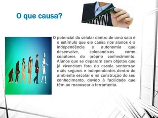 O que causa?
O potencial do celular dentro de uma sala é
o estímulo que ele causa nos alunos e a
independência e autonomia que
desenvolve, colocando-os como
coautores do próprio conhecimento.
Alunos que se deparam com objetos que
já vivenciam fora da escola sentem-se
mais seguros e independentes dentro do
ambiente escolar e na construção do seu
conhecimento, devido à facilidade que
têm ao manusear a ferramenta.
 