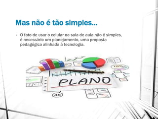 Mas não é tão simples...
• O fato de usar o celular na sala de aula não é simples,
é necessário um planejamento, uma proposta
pedagógica alinhada à tecnologia.
 