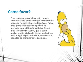 Como fazer?
• Para quem deseja realizar este trabalho
com os alunos, pode começar fazendo uma
pesquisa de aplicativos pedagógicos. Existe
uma grande variedade disponível no
mercado para utilização gratuita. Essa é
uma tarefa do Educador, que precisa
avaliar a potencialidade desses aplicativos
para atingir, especificamente, os objetivos
traçados no planejamento das aulas.
 