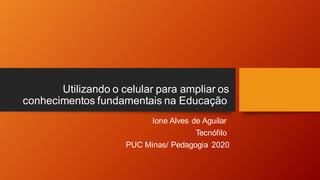 Utilizando o celular para ampliar os
conhecimentos fundamentais na Educação
Ione Alves de Aguilar
Tecnófilo
PUC Minas/ Pedagogia 2020
 