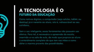 A TECNOLOGIA É O
FUTURO DA EDUCAÇÃO
Como nativos digitais, o computador (seja celular, tablet, ou
desktop) já é inerente ao aluno, isto é, indissociável ao seu
cotidiano.
Sem o uso inteligente, essas ferramentas não possuem uso
efetivo. Para tal, é necessária a apreensão da escola,
inserindo-a na sala de aula, de modo que propicie ao aluno
o entendimento completo do que tem nas mãos e como
obter o maximo proveito das possiblidades.
 