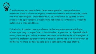 O estímulo ao uso, sendo feito de maneira guiada, acompanhada e
assertiva, torna o aluno um sujeito presente e inserido na sociedade, cada
vez mais tecnológica. Empoderando-o, se transforma no agente do seu
processo de aprendizado, descobrindo habilidades e interesses, trazendo
autonomia e independência.
Entretanto, é preciso que o professor tenha traçado uma metodologia
eficaz, que traga a superfície as habilidades de pesquisa e objetividade do
aluno, uma vez que, online, existem centenas de milhares de informações. A
figura do professor aparece como mediador, ensinando como selecionar as
melhores, no meio de tantas para que o conhecimento seja efetivo.
 