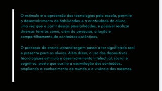 O estímulo e a apreensão das tecnologias pela escola, permite
o desenvolvimento de habilidades e a criatividade do aluno,
uma vez que a partir dessas possibilidades, é possível realizar
diversas tarefas como, além da pesquisa, criação e
compartilhamento de conteúdos autênticos.
O processo de ensino-aprendizagem passa a ter significado real
e presente para os alunos. Além disso, o uso dos dispositivos
tecnológicos estimula o desenvolvimento intelectual, social e
cognitivo, posto que auxilia a assimilação dos conteúdos,
ampliando o conhecimento de mundo e a vivência dos mesmos.
 