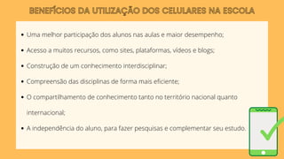 BENEFÍCIOS DA UTILIZAÇÃO DOS CELULARES NA ESCOLA
Uma melhor participação dos alunos nas aulas e maior desempenho;
Acesso a muitos recursos, como sites, plataformas, vídeos e blogs;
Construção de um conhecimento interdisciplinar;
Compreensão das disciplinas de forma mais eficiente;
O compartilhamento de conhecimento tanto no território nacional quanto
internacional;
A independência do aluno, para fazer pesquisas e complementar seu estudo.
 
