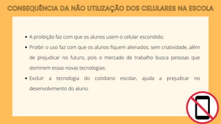 CONSEQUÊNCIA DA NÃO UTILIZAÇÃO DOS CELULARES NA ESCOLA
A proibição faz com que os alunos usem o celular escondido;
Proibir o uso faz com que os alunos fiquem alienados, sem criatividade, além
de prejudicar no futuro, pois o mercado de trabalho busca pessoas que
dominem essas novas tecnologias;
Excluir a tecnologia do cotidiano escolar, ajuda a prejudicar no
desenvolvimento do aluno.
 