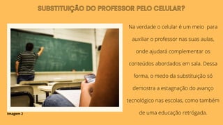 Na verdade o celular é um meio para
auxiliar o professor nas suas aulas,
onde ajudará complementar os
conteúdos abordados em sala. Dessa
forma, o medo da substituição só
demostra a estagnação do avanço
tecnológico nas escolas, como também
de uma educação retrógada.
SUBSTITUIÇÃO DO PROFESSOR PELO CELULAR?
Imagem 2
 