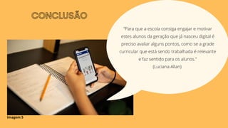 CONCLUSÃO
"Para que a escola consiga engajar e motivar
estes alunos da geração que já nasceu digital é
preciso avaliar alguns pontos, como se a grade
curricular que está sendo trabalhada é relevante
e faz sentido para os alunos."
(Luciana Allan)
Imagem 5
 