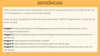 PAIVA, Ana Paula Barros. Celular Dentro da Escola? Sim! Por Colaborador Externo 03 de Maio de 2013 às
14h10. Disponível em: . Acesso em 28 de fev. de 2022.
ALLAN, Luciana. A proibição do celular nas escolas faz sentido?. 30/07/13. Disponível em: . Acesso em 28
de fev. de 2022.
Imagem 1: https://www.sophia.com.br/blog/gestao-escolar/transforme-a-gestao-escolar-com-a-
tecnologia-e-o-planejamento
Imagem 2: https://novaescola.org.br/conteudo/7102/governo-de-sao-paulo-libera-uso-de-celular-em-
sala-de-aula
Imagem 3: https://psicoter.com.br/proibir-o-celular/
Imagem 4: https://www.somospar.com.br/uso-do-celular-em-sala-de-aula/
Imagem 5: https://novaescola.org.br/conteudo/7102/governo-de-sao-paulo-libera-uso-de-celular-em-
sala-de-aula
REFERÊNCIAS
 