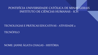 PONTIFÍCIA UNIVERSIDADE CATÓLICA DE MINAS GERAIS
INSTITUTO DE CIÊNCIAS HUMANAS - ICH
TECNOLOGIAS E PRÁTICAS EDUCATIVAS - ATIVIDADE 2
TECNÓFILO
NOME: JANNE ÁGATA CHAGAS - HISTÓRIA
 