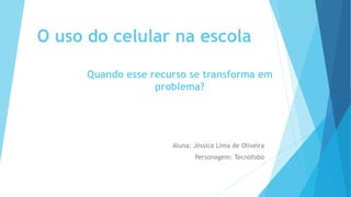 O uso do celular na escola
Aluna: Jéssica Lima de Oliveira
Personagem: Tecnófobo
Quando esse recurso se transforma em
problema?
 