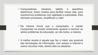  Computadores, celulares, tablets e aparelhos
eletrônicos, foram criados para facilitar nossa vida, para
resolvermos problemas com agilidade e praticidade. Eles
otimizam processos, simplificam a vida!
 Da mesma forma que o computador, o celular
incorporado na escola certamente ajudará a resolver os
sérios problemas da educação, se não todos, a maioria.
 A melhor escola é aquela que faz o maior uso possível
das tecnologias da informação, com acesso à internet e
outros recursos mais, dentre elas os celulares.
 