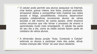  O celular pode permitir aos alunos pesquisar na Internet,
criar textos, gravar vídeos, tirar fotos, produzir podcasts,
armazenar dados e compartilhar todo material nas redes
sociais e blogs, possibilitando, inclusive, desenvolver
projetos colaborativos envolvendo alunos de várias
escolas e até mesmo de outros países, entre diversos
outros recursos que irão tornar o processo de ensino e
aprendizado muito mais empolgante. O celular faz parte
do seu dia a dia, como as redes sociais fazem parte do
cotidiano de vários alunos.
 A dimensão dessa junção “Aula, Conteúdo e Celular”
estimula os alunos a participar mais das aulas, afinal,
muitas crianças dão “show” ao usar seus celulares.
 