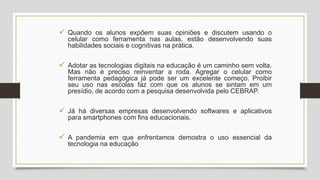  Quando os alunos expõem suas opiniões e discutem usando o
celular como ferramenta nas aulas, estão desenvolvendo suas
habilidades sociais e cognitivas na prática.
 Adotar as tecnologias digitais na educação é um caminho sem volta.
Mas não é preciso reinventar a roda. Agregar o celular como
ferramenta pedagógica já pode ser um excelente começo. Proibir
seu uso nas escolas faz com que os alunos se sintam em um
presídio, de acordo com a pesquisa desenvolvida pelo CEBRAP.
 Já há diversas empresas desenvolvendo softwares e aplicativos
para smartphones com fins educacionais.
 A pandemia em que enfrentamos demostra o uso essencial da
tecnologia na educação
 