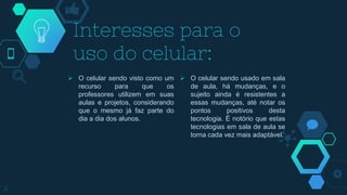  O celular sendo visto como um
recurso para que os
professores utilizem em suas
aulas e projetos, considerando
que o mesmo já faz parte do
dia a dia dos alunos.
Interesses para o
uso do celular:
 O celular sendo usado em sala
de aula, há mudanças, e o
sujeito ainda é resistentes a
essas mudanças, até notar os
pontos positivos desta
tecnologia. É notório que estas
tecnologias em sala de aula se
torna cada vez mais adaptável.
2
 