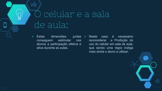  Estas dimensões juntas
conseguem estimular nos
alunos a participação efetiva e
ativa durante as aulas.
O celular e a sala
de aula:
 Neste caso é necessário
reconsiderar a Proibição do
uso do celular em sala de aula,
que sendo uma regra instiga
mais ainda o aluno a utilizar.
3
 