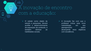 A inovação de encontro
com a educação:
 O celular como objeto de
estudo e pesquisas, deverá
auxiliar o desenvolvimento
da exposição de conteúdo, e
também otimizar as
habilidades sociais.
 A inovação faz com que o
professor inclua esta nova
metodologia em seu
planejamento assim
alcançando seus objetivos
com excelência.
4
 
