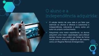 O aluno e a
independência adquirida:
 O celular dentro de uma sala é um fator que
estimula os alunos e oferece a autonomia e
independência, colocando o aluno como um
autor do próprio conhecimento.
 Adquirindo uma maior experiência, os alunos
adquirem uma maior capacitação para efetuar
tarefas futuras que podem ser feitas de forma
virtual como o ensino a distância e ate mesmo
como um Regime Remoto Emergencial.)
5
 