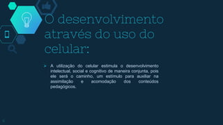 O desenvolvimento
através do uso do
celular:
 A utilização do celular estimula o desenvolvimento
intelectual, social e cognitivo de maneira conjunta, pois
ele será o caminho, um estímulo para auxiliar na
assimilação e acomodação dos conteúdos
pedagógicos.
6
 