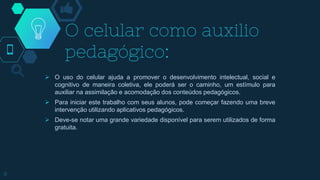 O celular como auxilio
pedagógico:
 O uso do celular ajuda a promover o desenvolvimento intelectual, social e
cognitivo de maneira coletiva, ele poderá ser o caminho, um estímulo para
auxiliar na assimilação e acomodação dos conteúdos pedagógicos.
 Para iniciar este trabalho com seus alunos, pode começar fazendo uma breve
intervenção utilizando aplicativos pedagógicos.
 Deve-se notar uma grande variedade disponível para serem utilizados de forma
gratuita.
8
 