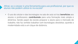 ▸ O uso do celular e das tecnologias na sala de aula só traz benefícios aos
alunos e professores, contribuindo para uma formação mais ampla e
dinâmica. Sendo papel da escola preparar o aluno para o mercado de
trabalho, não faz sentido trabalhar com tecnologias obsoletas, quando a
modernidade está a um clique de distância.
10
Afinal, se o celular é uma ferramenta para uso profissional, por que os
alunos não podem utilizá-lo na escola?
 