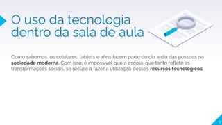 2
O uso da tecnologia
dentro da sala de aula
Como sabemos, os celulares, tablets e afins fazem parte do dia a dia das pessoas na
sociedade moderna. Com isso, é impossível que a escola, que tanto reflete as
transformações sociais, se recuse a fazer a utilização desses recursos tecnológicos.
 