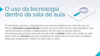 3
O uso da tecnologia
dentro da sala de aula
É importante valorizar a utilização dos recursos tecnológicos nas salas de aula, de
forma a favorecer o aprendizado e tornar o processo de ensino e aprendizagem mais
significativo para crianças e adolescentes, faz com que os alunos utilizem
ferramentas que já fazem parte do seu dia a dia. O celular, neste caso, pode ser visto
como mais um recurso para que os professores desenvolvam suas aulas e projetos,
dado que, atualmente, é difícil ver quem não o utilize.
 