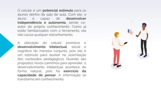 O celular é um potencial estímulo para os
alunos dentro da sala de aula. Com ele, o
aluno é capaz de desenvolver
independência e autonomia, sendo co-
autor do próprio conhecimento. Como já
estão familiarizados com a ferramenta, ela
não causa qualquer estranhamento.
A utilização do celular promove o
desenvolvimento intelectual, social e
cognitivo de maneira conjunta, pois ele é
um estímulo para auxiliar na assimilação
dos conteúdos pedagógicos. Quando são
propostos novos caminhos para aprender, o
desenvolvimento intelectual acontece de
forma natural, pois há exercício da
capacidade de pensar. A informação se
transforma em conhecimento.
 