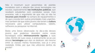 6
Não é incomum ouvir pessimistas de plantão
incrédulos com a adoção das novas tecnologias nas
escolas, especialmente nas instituições públicas, que
recebem estudantes com condições sociais mais
precárias, sob o argumento de que não só não há
recursos para investir na compra de equipamentos e
de que a escola tem outras prioridades mais urgentes,
mas também de que estes jovens não teriam a cultura
necessária para utilizar computadores, tablets,
softwares ou pesquisar na Internet.
Basta uma breve observação no dia-a-dia desses
jovens que podemos descobrir como essas
tecnologias estão intrinsecamente ligadas a suas
vidas. Dentro de suas casas, é praticamente só ao uso
dessas tecnologias que eles se dedicam, até mesmo
entre as classes menos favorecidas, isso já é uma
realidade. Então, por que não utilizá-los dentro da
escola?
 