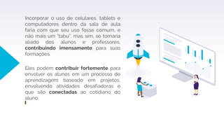 Incorporar o uso de celulares, tablets e
computadores dentro da sala de aula
faria com que seu uso fosse comum, e
não mais um “tabu”, mas sim, se tornaria
aliado dos alunos e professores,
contribuindo imensamente para suas
formações.
Eles podem contribuir fortemente para
envolver os alunos em um processo de
aprendizagem baseado em projetos,
envolvendo atividades desafiadoras e
que são conectadas ao cotidiano do
aluno.
 