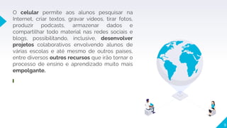 9
O celular permite aos alunos pesquisar na
Internet, criar textos, gravar vídeos, tirar fotos,
produzir podcasts, armazenar dados e
compartilhar todo material nas redes sociais e
blogs, possibilitando, inclusive, desenvolver
projetos colaborativos envolvendo alunos de
várias escolas e até mesmo de outros países,
entre diversos outros recursos que irão tornar o
processo de ensino e aprendizado muito mais
empolgante.
 