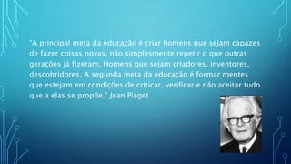 “A principal meta da educação é criar homens que sejam capazes
de fazer coisas novas, não simplesmente repetir o que outras
gerações já fizeram. Homens que sejam criadores, inventores,
descobridores. A segunda meta da educação é formar mentes
que estejam em condições de criticar, verificar e não aceitar tudo
que a elas se propõe.” Jean Piaget
 