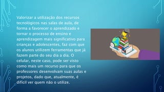 Valorizar a utilização dos recursos
tecnológicos nas salas de aula, de
forma a favorecer o aprendizado e
tornar o processo de ensino e
aprendizagem mais significativo para
crianças e adolescentes, faz com que
os alunos utilizem ferramentas que já
fazem parte do seu dia a dia. O
celular, neste caso, pode ser visto
como mais um recurso para que os
professores desenvolvam suas aulas e
projetos, dado que, atualmente, é
difícil ver quem não o utilize.
 