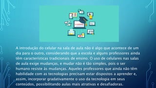 A introdução do celular na sala de aula não é algo que acontece de um
dia para o outro, considerando que a escola e alguns professores ainda
têm características tradicionais de ensino. O uso de celulares nas salas
de aula exige mudanças, e mudar não é tão simples, pois o ser
humano resiste às mudanças. Aqueles professores que ainda não têm
habilidade com as tecnologias precisam estar dispostos a aprender e,
assim, incorporar gradativamente o uso da tecnologia em seus
conteúdos, possibilitando aulas mais atrativas e desafiadoras.
 