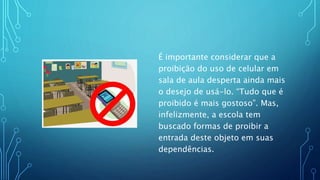 É importante considerar que a
proibição do uso de celular em
sala de aula desperta ainda mais
o desejo de usá-lo. “Tudo que é
proibido é mais gostoso”. Mas,
infelizmente, a escola tem
buscado formas de proibir a
entrada deste objeto em suas
dependências.
 