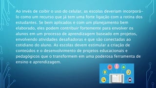 Ao invés de coibir o uso do celular, as escolas deveriam incorporá-
lo como um recurso que já tem uma forte ligação com a rotina dos
estudantes. Se bem aplicados e com um planejamento bem
elaborado, eles podem contribuir fortemente para envolver os
alunos em um processo de aprendizagem baseado em projetos,
envolvendo atividades desafiadoras e que são conectadas ao
cotidiano do aluno. As escolas devem estimular a criação de
conteúdos e o desenvolvimento de projetos educacionais e
pedagógicos que o transformem em uma poderosa ferramenta de
ensino e aprendizagem.
 