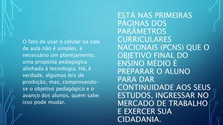 ESTÁ NAS PRIMEIRAS
PÁGINAS DOS
PARÂMETROS
CURRICULARES
NACIONAIS (PCNS) QUE O
OBJETIVO FINAL DO
ENSINO MÉDIO É
PREPARAR O ALUNO
PARA DAR
CONTINUIDADE AOS SEUS
ESTUDOS, INGRESSAR NO
MERCADO DE TRABALHO
E EXERCER SUA
CIDADANIA.
O fato de usar o celular na sala
de aula não é simples, é
necessário um planejamento,
uma proposta pedagógica
alinhada à tecnologia. Há, é
verdade, algumas leis de
proibição, mas, comprovando-
se o objetivo pedagógico e o
avanço dos alunos, quem sabe
isso pode mudar.
 