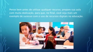 Pense bem antes de utilizar qualquer recurso, prepare sua aula
com muita dedicação, para que, no final, você seja mais um
exemplo de sucesso com o uso de recursos digitais na educação.
 