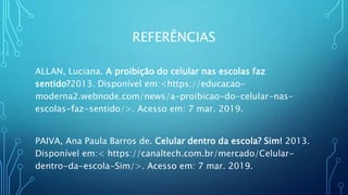 REFERÊNCIAS
ALLAN, Luciana. A proibição do celular nas escolas faz
sentido?2013. Disponível em:<https://educacao-
moderna2.webnode.com/news/a-proibicao-do-celular-nas-
escolas-faz-sentido/>. Acesso em: 7 mar. 2019.
PAIVA, Ana Paula Barros de. Celular dentro da escola? Sim! 2013.
Disponível em:< https://canaltech.com.br/mercado/Celular-
dentro-da-escola-Sim/>. Acesso em: 7 mar. 2019.
 