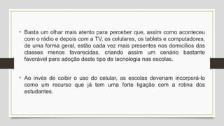 • Basta um olhar mais atento para perceber que, assim como aconteceu
com o rádio e depois com a TV, os celulares, os tablets e computadores,
de uma forma geral, estão cada vez mais presentes nos domicílios das
classes menos favorecidas, criando assim um cenário bastante
favorável para adoção deste tipo de tecnologia nas escolas.
• Ao invés de coibir o uso do celular, as escolas deveriam incorporá-lo
como um recurso que já tem uma forte ligação com a rotina dos
estudantes.
 