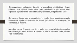 • Computadores, celulares, tablets e aparelhos eletrônicos, foram
criados para facilitar nossa vida, para resolvermos problemas com
agilidade e praticidade. Eles otimizam processos, simplificam a vida!
• Da mesma forma que o computador, o celular incorporado na escola
certamente ajudará a resolver os sérios problemas da educação, se
não todos, a maioria.
• A melhor escola é aquela que faz o maior uso possível das tecnologias
da informação, com acesso à internet e outros recursos mais, dentre
elas os celulares.
 