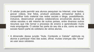 • O celular pode permitir aos alunos pesquisar na Internet, criar textos,
gravar vídeos, tirar fotos, produzir podcasts, armazenar dados e
compartilhar todo material nas redes sociais e blogs, possibilitando,
inclusive, desenvolver projetos colaborativos envolvendo alunos de
várias escolas e até mesmo de outros países, entre diversos outros
recursos que irão tornar o processo de ensino e aprendizado muito
mais empolgante. O celular faz parte do seu dia a dia, como as redes
sociais fazem parte do cotidiano de vários alunos.
• A dimensão dessa junção “Aula, Conteúdo e Celular” estimula os
alunos a participar mais das aulas, afinal, muitas crianças dão “show”
ao usar seus celulares.
 