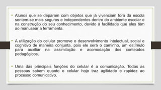 • Alunos que se deparam com objetos que já vivenciam fora da escola
sentem-se mais seguros e independentes dentro do ambiente escolar e
na construção do seu conhecimento, devido à facilidade que eles têm
ao manusear a ferramenta.
• A utilização do celular promove o desenvolvimento intelectual, social e
cognitivo de maneira conjunta, pois ele será o caminho, um estímulo
para auxiliar na assimilação e acomodação dos conteúdos
pedagógicos.
• Uma das principais funções do celular é a comunicação. Todas as
pessoas sabem quanto o celular hoje traz agilidade e rapidez ao
processo comunicativo.
 