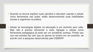 • Quando os alunos expõem suas opiniões e discutem usando o celular
como ferramenta nas aulas, estão desenvolvendo suas habilidades
sociais e cognitivas na prática.
• Adotar as tecnologias digitais na educação é um caminho sem volta.
Mas não é preciso reinventar a roda. Agregar o celular como
ferramenta pedagógica já pode ser um excelente começo. Proibir seu
uso nas escolas faz com que os alunos se sintam em um presídio, de
acordo com a pesquisa desenvolvida pelo CEBRAP.
 
