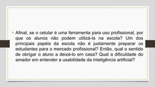 • Afinal, se o celular é uma ferramenta para uso profissional, por
que os alunos não podem utilizá-la na escola? Um dos
principais papéis da escola não é justamente preparar os
estudantes para o mercado profissional? Então, qual o sentido
de obrigar o aluno a deixá-lo em casa? Qual a dificuldade do
amador em entender a usabilidade da inteligência artificial?
 