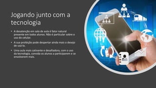 Jogando junto com a
tecnologia
• A desatenção em sala de aula é fator natural
presente em todos alunos. Não é particular sobre o
uso do celular.
• A sua proibição pode despertar ainda mais o desejo
de usá-lo.
• Uma aula mais cativante e desafiadora, com o uso
da tecnologia, convida os alunos a participarem e se
envolverem mais.
 